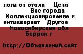 ноги от стола. › Цена ­ 12 000 - Все города Коллекционирование и антиквариат » Другое   . Новосибирская обл.,Бердск г.